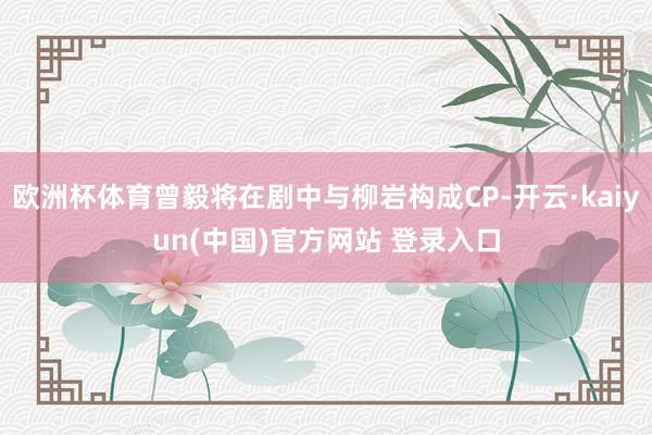 欧洲杯体育曾毅将在剧中与柳岩构成CP-开云·kaiyun(中国)官方网站 登录入口