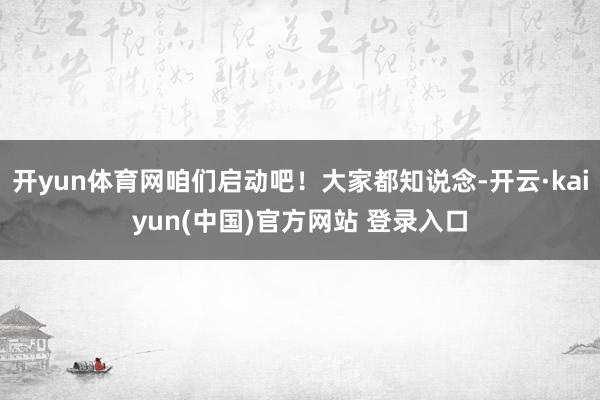 开yun体育网咱们启动吧！大家都知说念-开云·kaiyun(中国)官方网站 登录入口