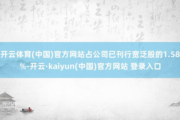开云体育(中国)官方网站占公司已刊行宽泛股的1.58%-开云·kaiyun(中国)官方网站 登录入口