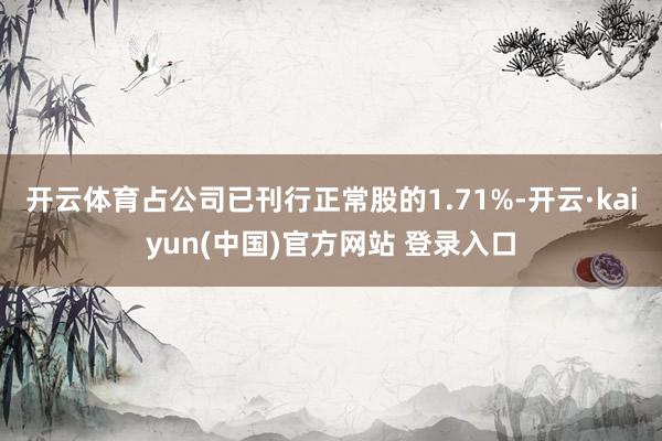 开云体育占公司已刊行正常股的1.71%-开云·kaiyun(中国)官方网站 登录入口
