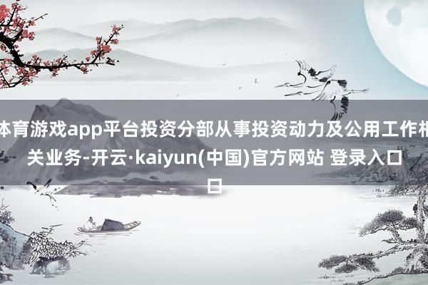 体育游戏app平台投资分部从事投资动力及公用工作相关业务-开云·kaiyun(中国)官方网站 登录入口