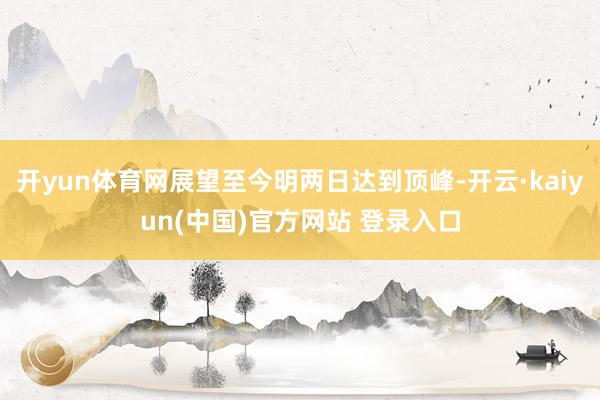 开yun体育网展望至今明两日达到顶峰-开云·kaiyun(中国)官方网站 登录入口