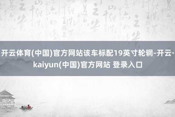 开云体育(中国)官方网站该车标配19英寸轮辋-开云·kaiyun(中国)官方网站 登录入口