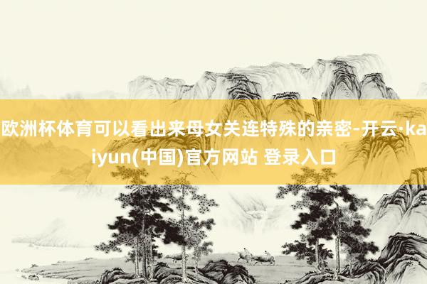 欧洲杯体育可以看出来母女关连特殊的亲密-开云·kaiyun(中国)官方网站 登录入口