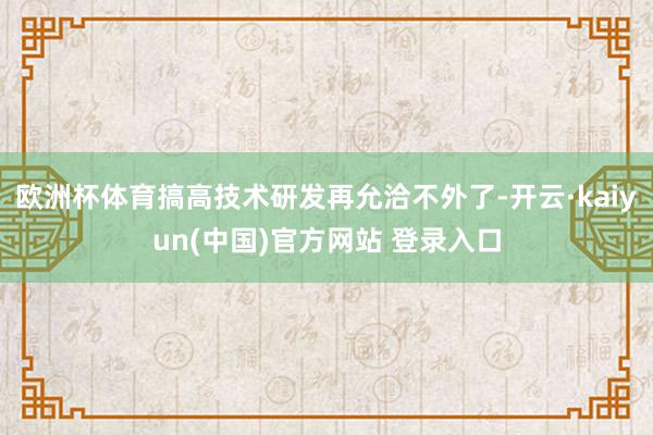 欧洲杯体育搞高技术研发再允洽不外了-开云·kaiyun(中国)官方网站 登录入口