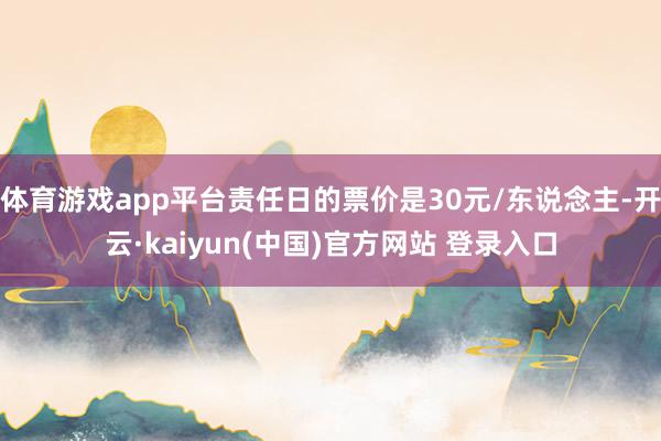 体育游戏app平台责任日的票价是30元/东说念主-开云·kaiyun(中国)官方网站 登录入口