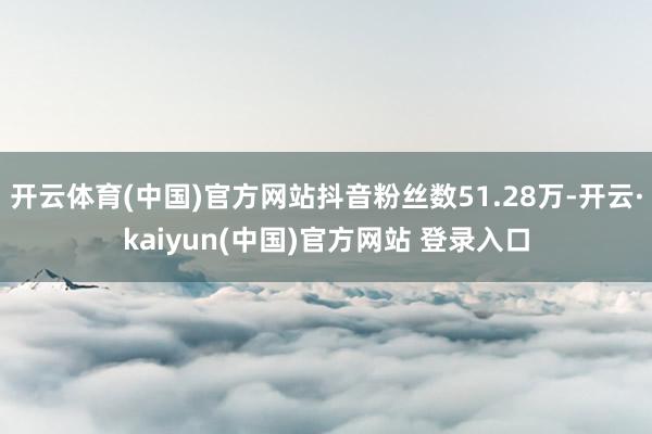 开云体育(中国)官方网站抖音粉丝数51.28万-开云·kaiyun(中国)官方网站 登录入口