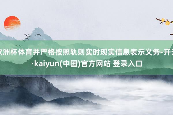 欧洲杯体育并严格按照轨则实时现实信息表示义务-开云·kaiyun(中国)官方网站 登录入口