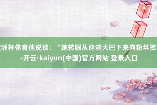 欧洲杯体育他说谈：“她转眼从巡演大巴下来向粉丝挥手-开云·kaiyun(中国)官方网站 登录入口
