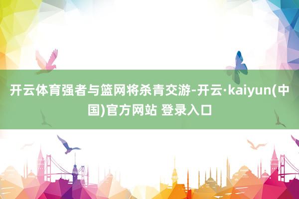 开云体育强者与篮网将杀青交游-开云·kaiyun(中国)官方网站 登录入口
