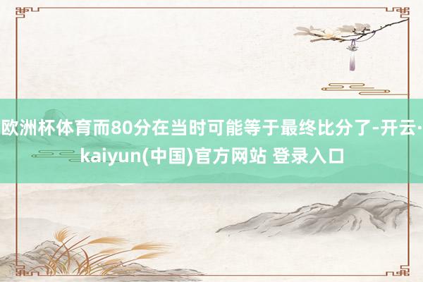欧洲杯体育而80分在当时可能等于最终比分了-开云·kaiyun(中国)官方网站 登录入口