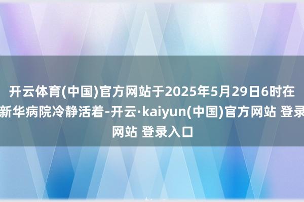 开云体育(中国)官方网站于2025年5月29日6时在上海新华病院冷静活着-开云·kaiyun(中国)官方网站 登录入口