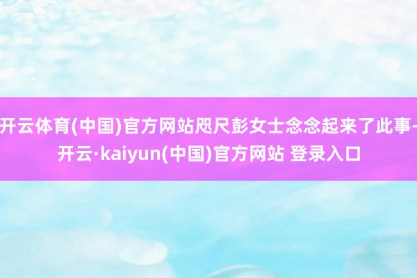开云体育(中国)官方网站咫尺彭女士念念起来了此事-开云·kaiyun(中国)官方网站 登录入口