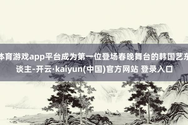 体育游戏app平台成为第一位登场春晚舞台的韩国艺东谈主-开云·kaiyun(中国)官方网站 登录入口