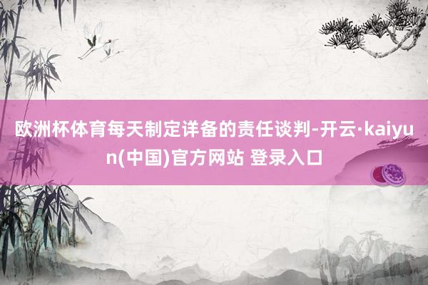 欧洲杯体育每天制定详备的责任谈判-开云·kaiyun(中国)官方网站 登录入口