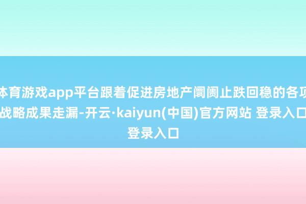 体育游戏app平台跟着促进房地产阛阓止跌回稳的各项战略成果走漏-开云·kaiyun(中国)官方网站 登录入口