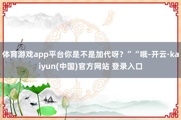 体育游戏app平台你是不是加代呀？”“哦-开云·kaiyun(中国)官方网站 登录入口
