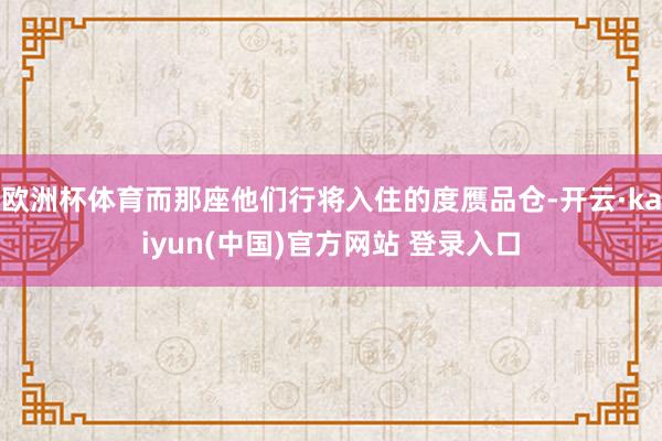 欧洲杯体育而那座他们行将入住的度赝品仓-开云·kaiyun(中国)官方网站 登录入口