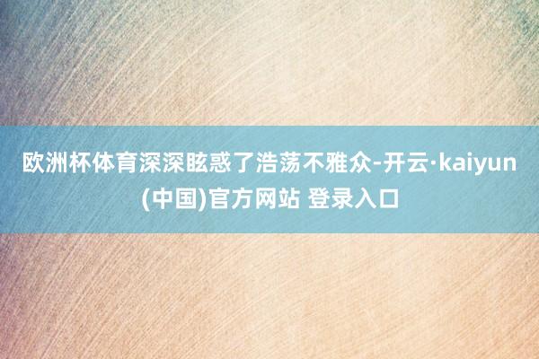 欧洲杯体育深深眩惑了浩荡不雅众-开云·kaiyun(中国)官方网站 登录入口