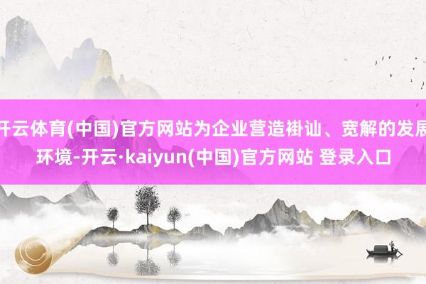 开云体育(中国)官方网站为企业营造褂讪、宽解的发展环境-开云·kaiyun(中国)官方网站 登录入口