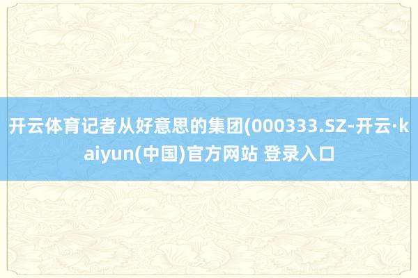 开云体育记者从好意思的集团(000333.SZ-开云·kaiyun(中国)官方网站 登录入口
