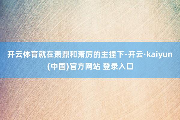 开云体育就在萧鼎和萧厉的主捏下-开云·kaiyun(中国)官方网站 登录入口