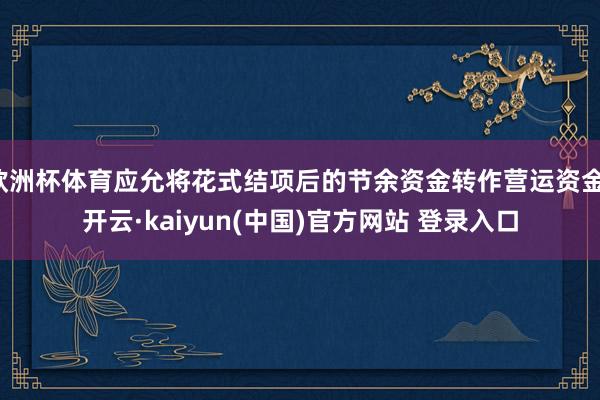 欧洲杯体育应允将花式结项后的节余资金转作营运资金-开云·kaiyun(中国)官方网站 登录入口