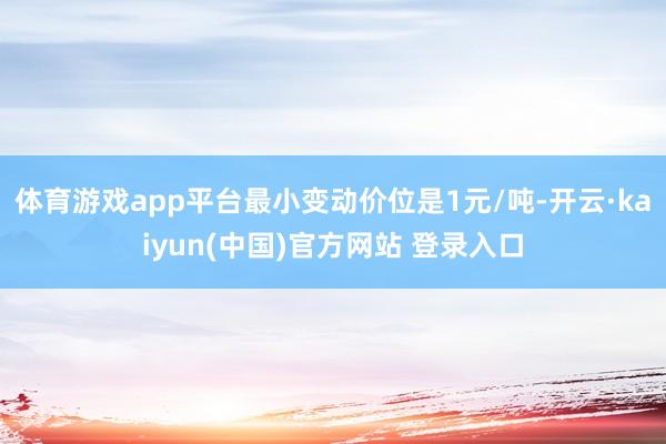 体育游戏app平台最小变动价位是1元/吨-开云·kaiyun(中国)官方网站 登录入口