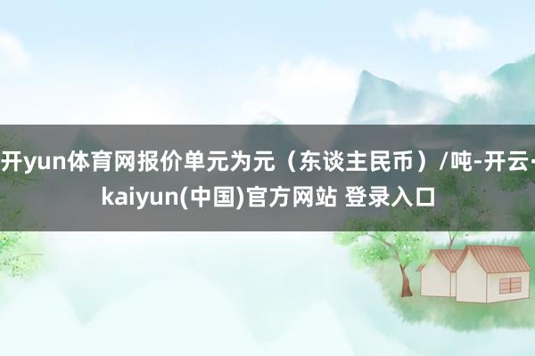 开yun体育网报价单元为元（东谈主民币）/吨-开云·kaiyun(中国)官方网站 登录入口