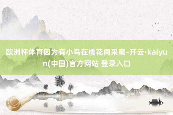 欧洲杯体育因为有小鸟在樱花间采蜜-开云·kaiyun(中国)官方网站 登录入口