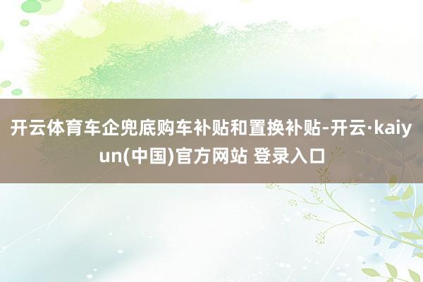 开云体育车企兜底购车补贴和置换补贴-开云·kaiyun(中国)官方网站 登录入口