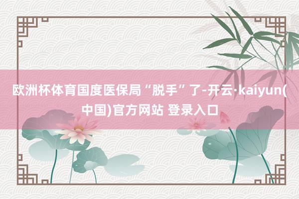 欧洲杯体育国度医保局“脱手”了-开云·kaiyun(中国)官方网站 登录入口