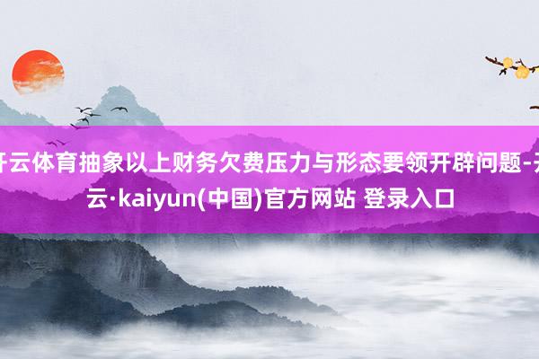 开云体育抽象以上财务欠费压力与形态要领开辟问题-开云·kaiyun(中国)官方网站 登录入口