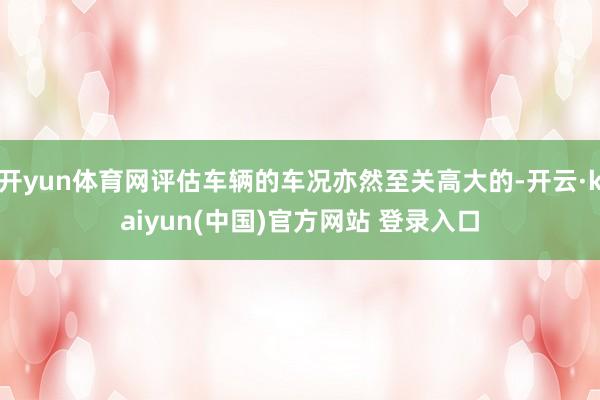 开yun体育网评估车辆的车况亦然至关高大的-开云·kaiyun(中国)官方网站 登录入口