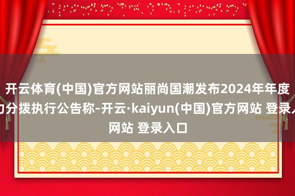 开云体育(中国)官方网站丽尚国潮发布2024年年度权力分拨执行公告称-开云·kaiyun(中国)官方网站 登录入口