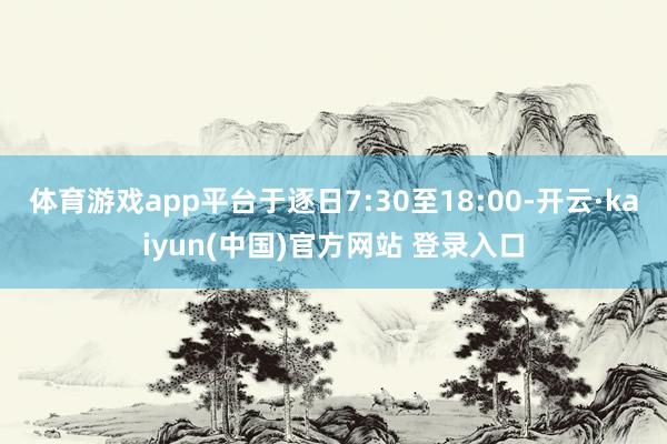 体育游戏app平台于逐日7:30至18:00-开云·kaiyun(中国)官方网站 登录入口