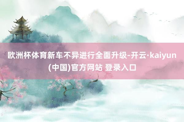 欧洲杯体育新车不异进行全面升级-开云·kaiyun(中国)官方网站 登录入口