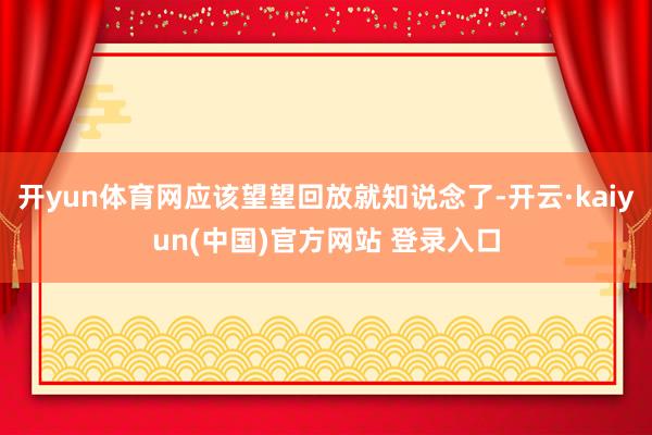 开yun体育网应该望望回放就知说念了-开云·kaiyun(中国)官方网站 登录入口