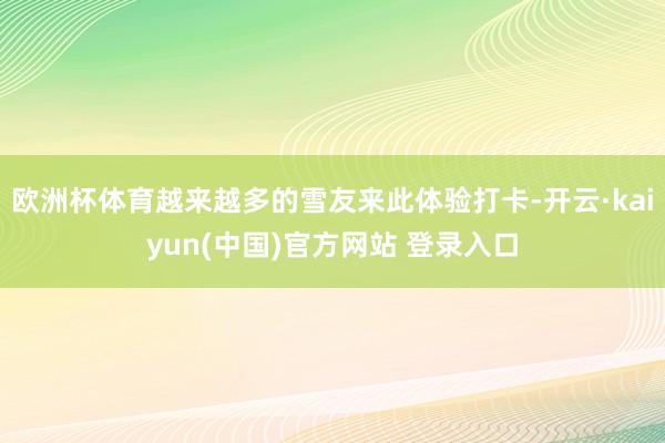 欧洲杯体育越来越多的雪友来此体验打卡-开云·kaiyun(中国)官方网站 登录入口