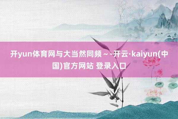 开yun体育网与大当然同频～-开云·kaiyun(中国)官方网站 登录入口