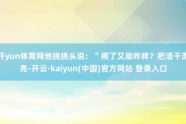 开yun体育网他挠挠头说：＂闹了又能咋样？把活干漂亮-开云·kaiyun(中国)官方网站 登录入口