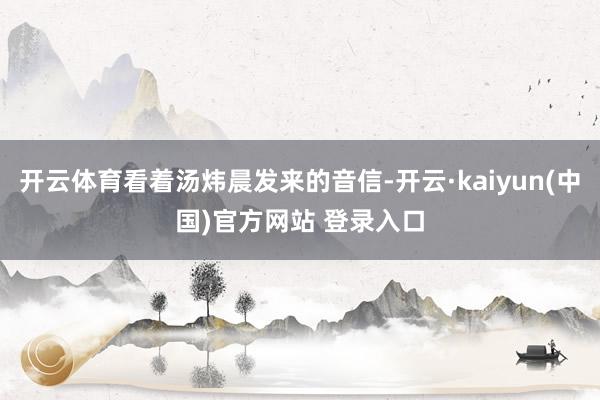 开云体育看着汤炜晨发来的音信-开云·kaiyun(中国)官方网站 登录入口