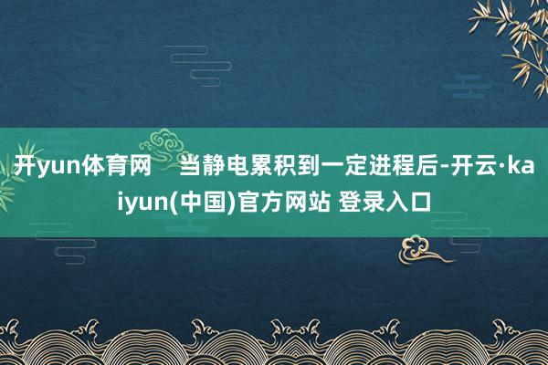 开yun体育网    当静电累积到一定进程后-开云·kaiyun(中国)官方网站 登录入口