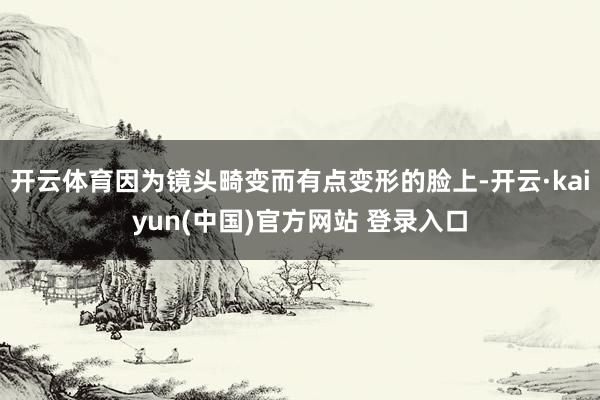 开云体育因为镜头畸变而有点变形的脸上-开云·kaiyun(中国)官方网站 登录入口