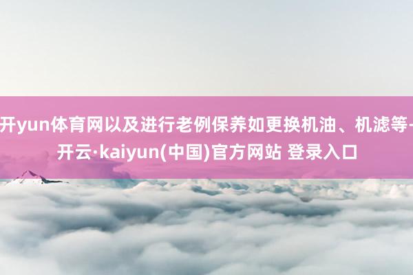 开yun体育网以及进行老例保养如更换机油、机滤等-开云·kaiyun(中国)官方网站 登录入口