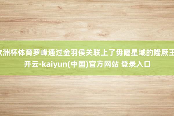 欧洲杯体育罗峰通过金羽侯关联上了毋窿星域的隆厥王-开云·kaiyun(中国)官方网站 登录入口