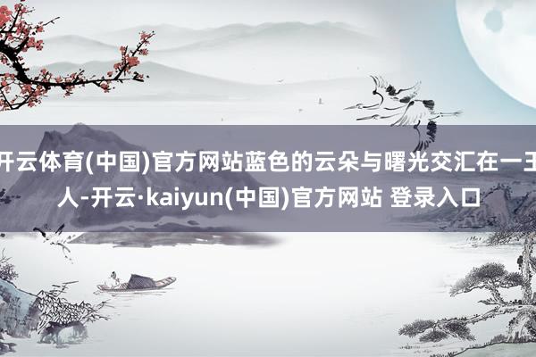 开云体育(中国)官方网站蓝色的云朵与曙光交汇在一王人-开云·kaiyun(中国)官方网站 登录入口
