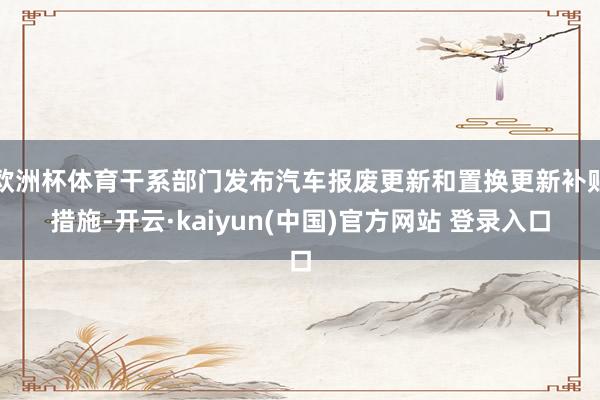 欧洲杯体育干系部门发布汽车报废更新和置换更新补贴措施-开云·kaiyun(中国)官方网站 登录入口