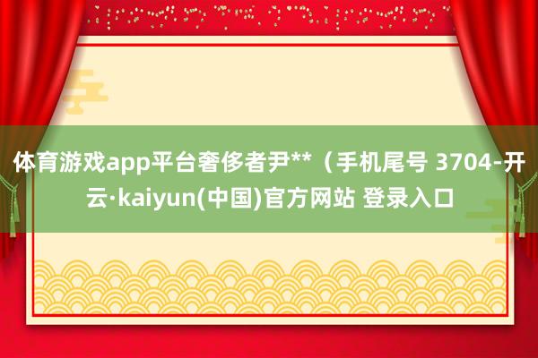体育游戏app平台奢侈者尹**（手机尾号 3704-开云·kaiyun(中国)官方网站 登录入口