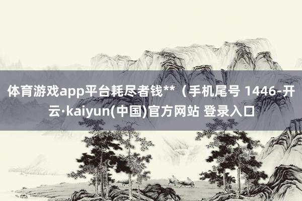 体育游戏app平台耗尽者钱**（手机尾号 1446-开云·kaiyun(中国)官方网站 登录入口
